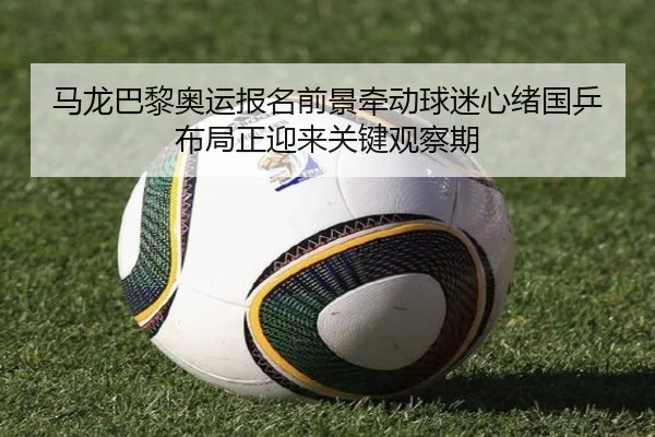 马龙巴黎奥运报名前景牵动球迷心绪国乒布局正迎来关键观察期（kaiyun）
